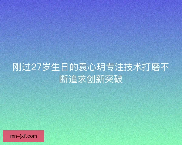 刚过27岁生日的袁心玥专注技术打磨不断追求创新突破 刚过27岁生日的袁心玥专注技术打磨不断追求创新突破