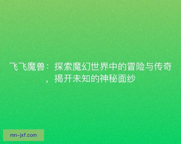 飞飞魔兽：探索魔幻世界中的冒险与传奇，揭开未知的神秘面纱