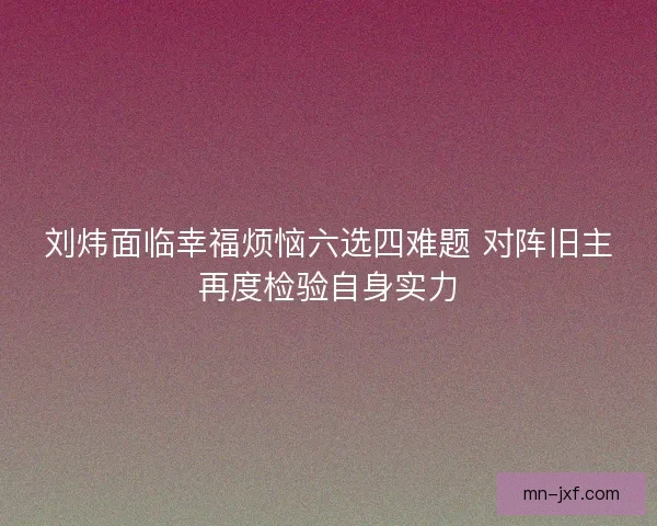 刘炜面临幸福烦恼六选四难题 对阵旧主再度检验自身实力 刘炜面临幸福烦恼六选四难题 对阵旧主再度检验自身实力