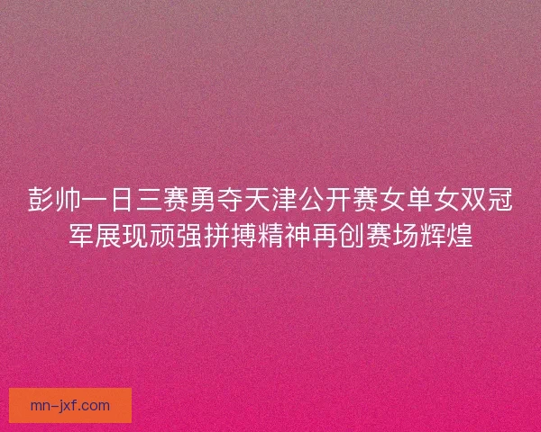 彭帅一日三赛勇夺天津公开赛女单女双冠军展现顽强拼搏精神再创赛场辉煌