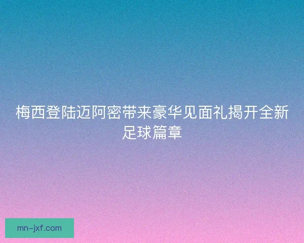 梅西登陆迈阿密带来豪华见面礼揭开全新足球篇章