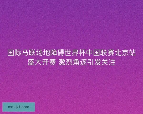 国际马联场地障碍世界杯中国联赛北京站盛大开赛 激烈角逐引发关注