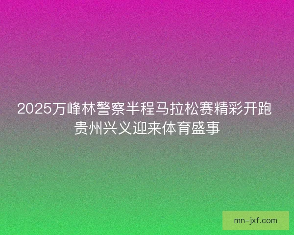 2025万峰林警察半程马拉松赛精彩开跑 贵州兴义迎来体育盛事