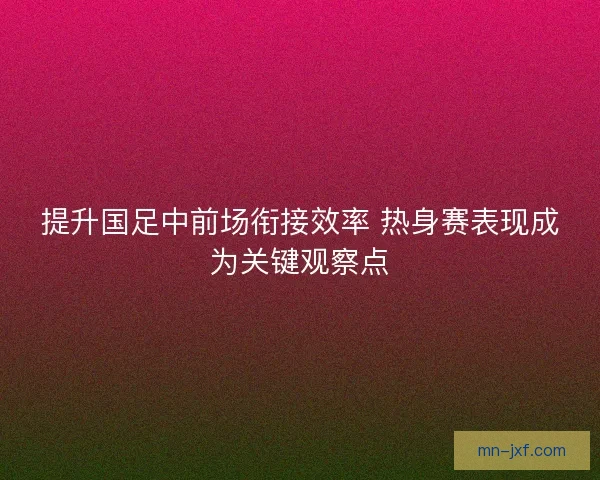 提升国足中前场衔接效率 热身赛表现成为关键观察点